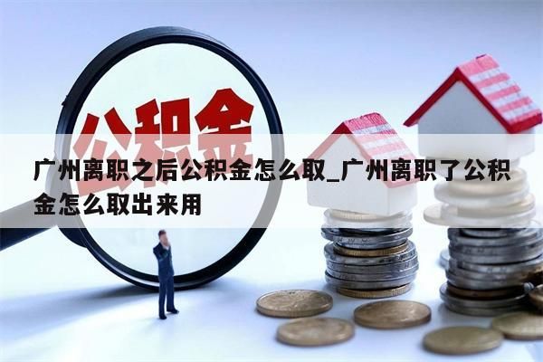 广州离职之后公积金怎么取_广州离职了公积金怎么取出来用